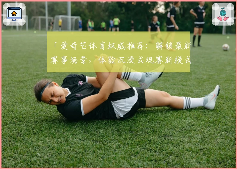 「爱奇艺体育权威推荐：解锁最新赛事场景，体验沉浸式观赛新模式」