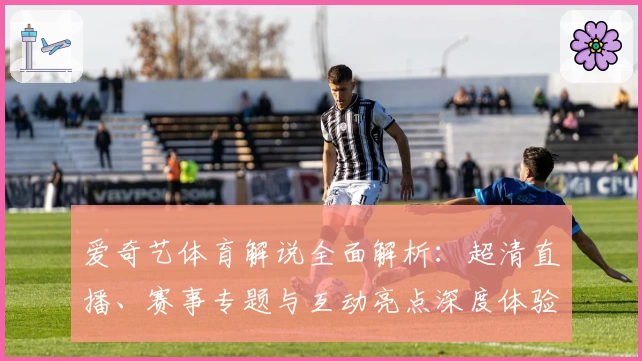 爱奇艺体育解说全面解析：超清直播、赛事专题与互动亮点深度体验