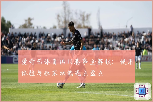 爱奇艺体育热门赛事全解锁：使用体验与独家功能亮点盘点