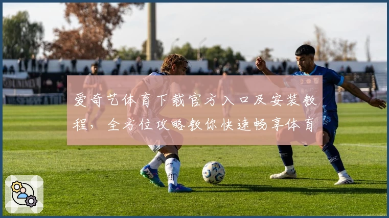 爱奇艺体育下载官方入口及安装教程，全方位攻略教你快速畅享体育赛事