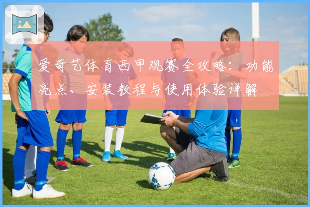 爱奇艺体育西甲观赛全攻略：功能亮点、安装教程与使用体验详解