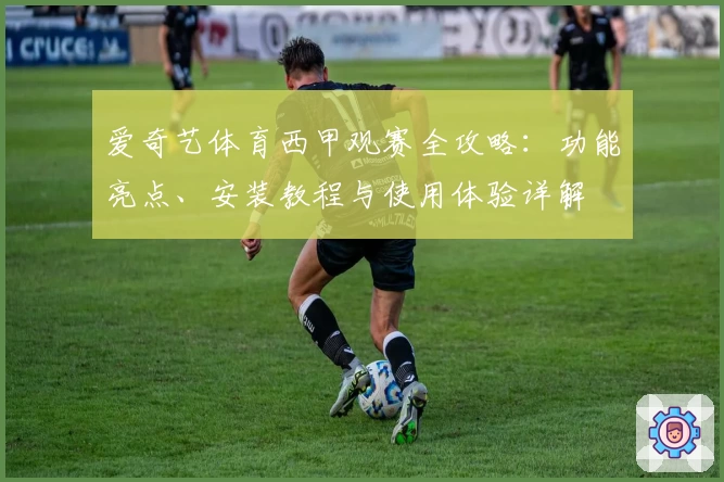 爱奇艺体育西甲观赛全攻略:功能亮点、安装教程与使用体验详解