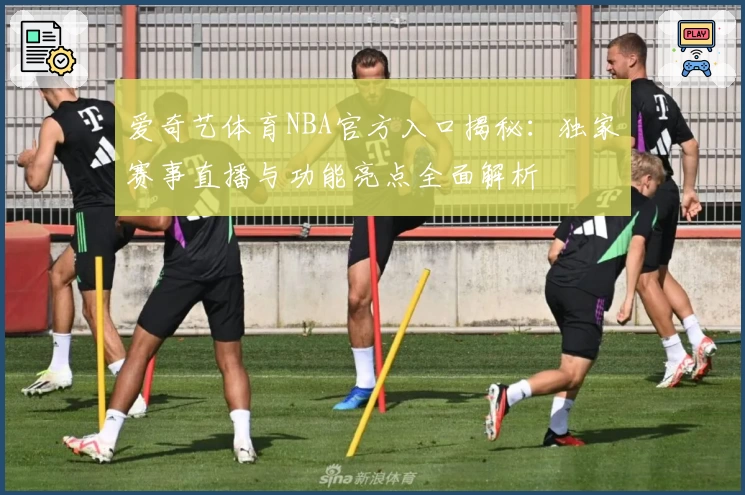 爱奇艺体育NBA官方入口揭秘：独家赛事直播与功能亮点全面解析