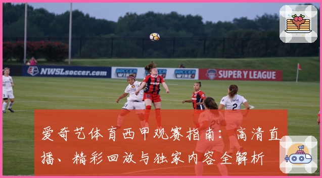 爱奇艺体育西甲观赛指南：高清直播、精彩回放与独家内容全解析