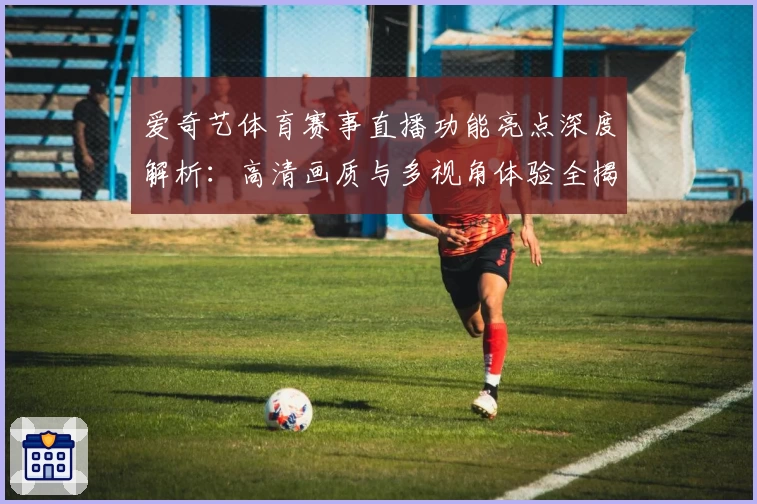 爱奇艺体育赛事直播功能亮点深度解析：高清画质与多视角体验全揭秘