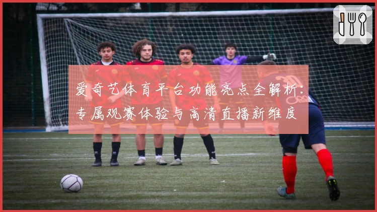 爱奇艺体育平台功能亮点全解析：专属观赛体验与高清直播新维度