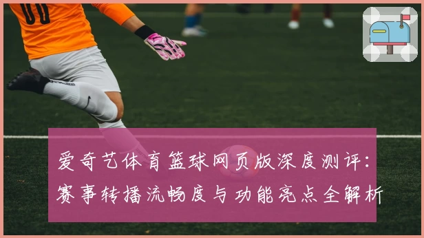 爱奇艺体育篮球网页版深度测评：赛事转播流畅度与功能亮点全解析