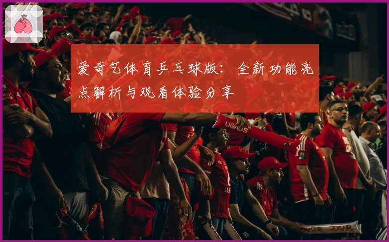 爱奇艺体育乒乓球版:全新功能亮点解析与观看体验分享