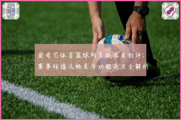 爱奇艺体育篮球网页版深度测评：赛事转播流畅度与功能亮点全解析