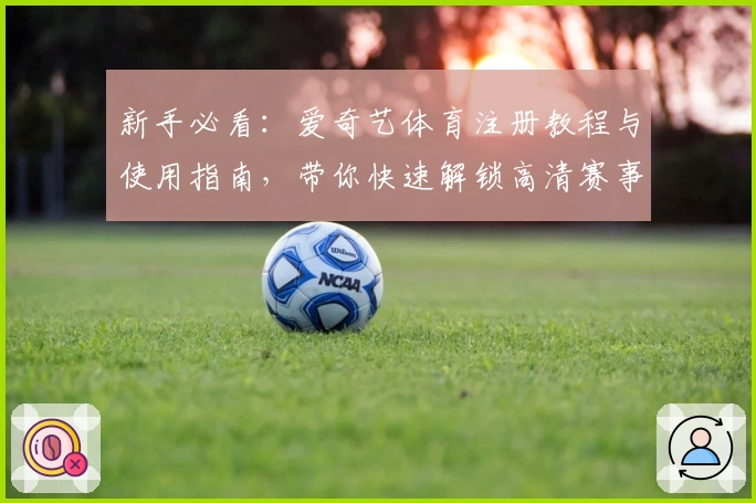 新手必看：爱奇艺体育注册教程与使用指南，带你快速解锁高清赛事直播体验