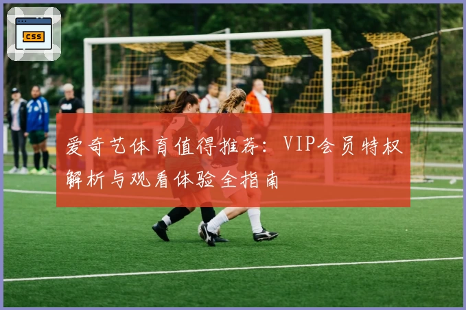 爱奇艺体育值得推荐:VIP会员特权解析与观看体验全指南