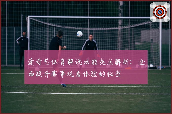 爱奇艺体育解说功能亮点解析：全面提升赛事观看体验的秘密