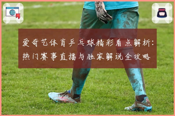 爱奇艺体育乒乓球精彩看点解析：热门赛事直播与独家解说全攻略