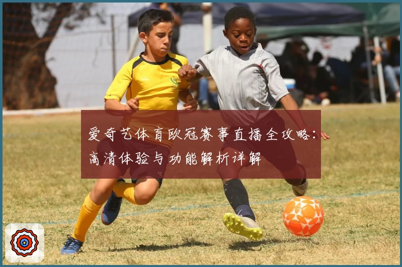 爱奇艺体育欧冠赛事直播全攻略：高清体验与功能解析详解